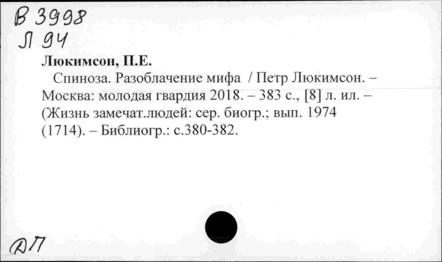 ﻿(? 399#
Л 34
Люкимсон, П.Е.
Спиноза. Разоблачение мифа / Петр Люкимсон. -Москва: молодая гвардия 2018. - 383 с., [8] л. ил. -(Жизнь замечат.людей: сер. биогр.; вып. 1974 (1714). - Библиогр.: с.380-382.
